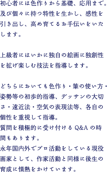 初心者には色作りから基礎、応用まで。及び個々に持つ特性を生かし、感性を引き出し、高め育てるお手伝いをいたします。上級者にはいかに独自の絵画に独創性を拡げ楽しむ技法を指導します。
どちらにおいても色作り・筆の使い方・姿勢等の初歩的指導、デッサンの大切さ・遠近法・空気の表現法等、各自の個性を重視して指導。
質問を積極的に受け付けるQ&Aの時間もあります。永年国内外でプロ活動をしている現役画家として、作家活動と同様に後生の育成に情熱をかけています。